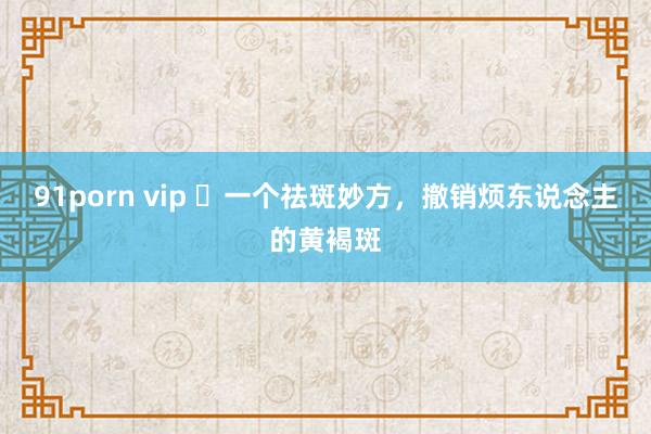 91porn vip ​一个祛斑妙方，撤销烦东说念主的黄褐斑