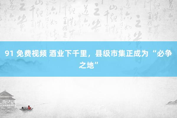 91 免费视频 酒业下千里，县级市集正成为 “必争之地”