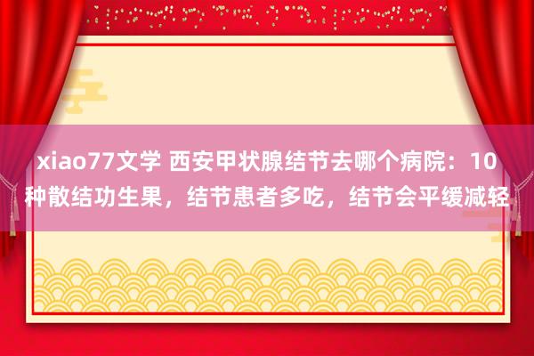 xiao77文学 西安甲状腺结节去哪个病院：10种散结功生果，结节患者多吃，结节会平缓减轻