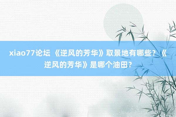 xiao77论坛 《逆风的芳华》取景地有哪些？《逆风的芳华》是哪个油田？