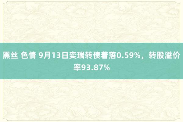 黑丝 色情 9月13日奕瑞转债着落0.59%，转股溢价率93.87%