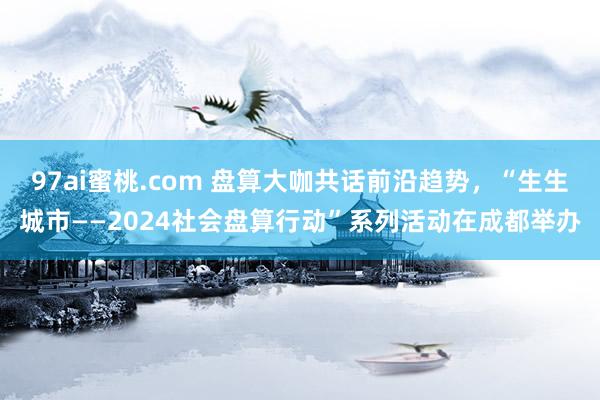 97ai蜜桃.com 盘算大咖共话前沿趋势，“生生城市——2024社会盘算行动”系列活动在成都举办