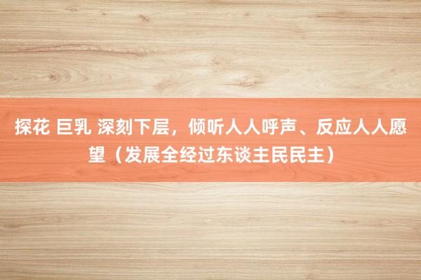 探花 巨乳 深刻下层，倾听人人呼声、反应人人愿望（发展全经过东谈主民民主）