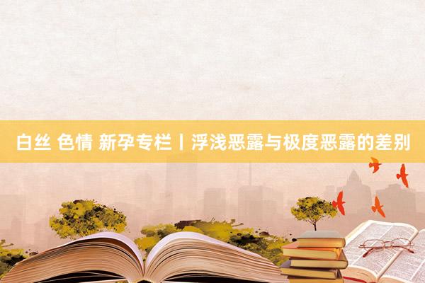 白丝 色情 新孕专栏丨浮浅恶露与极度恶露的差别