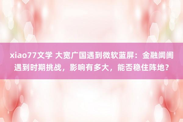 xiao77文学 大宽广国遇到微软蓝屏：金融阛阓遇到时期挑战，影响有多大，能否稳住阵地？