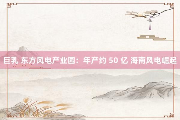 巨乳 东方风电产业园：年产约 50 亿 海南风电崛起