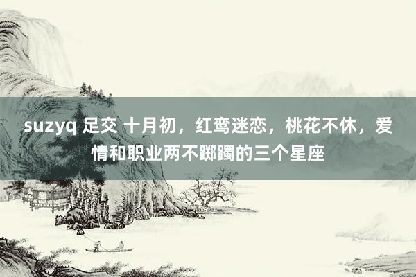 suzyq 足交 十月初，红鸾迷恋，桃花不休，爱情和职业两不踯躅的三个星座
