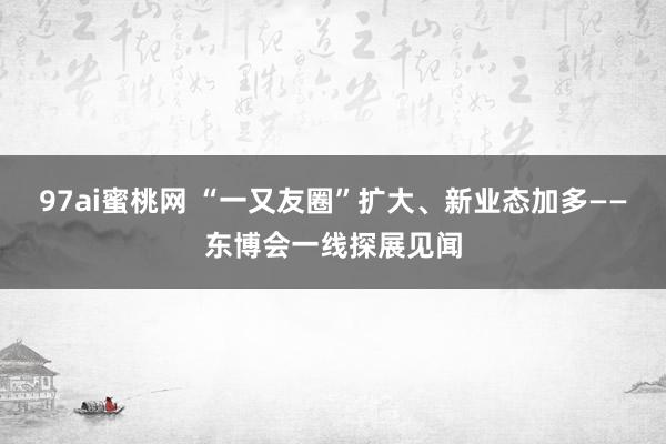 97ai蜜桃网 “一又友圈”扩大、新业态加多——东博会一线探展见闻