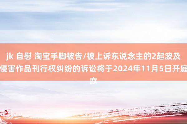 jk 自慰 淘宝手脚被告/被上诉东说念主的2起波及侵害作品刊行权纠纷的诉讼将于2024年11月5日开庭