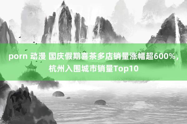 porn 动漫 国庆假期喜茶多店销量涨幅超600%，杭州入围城市销量Top10