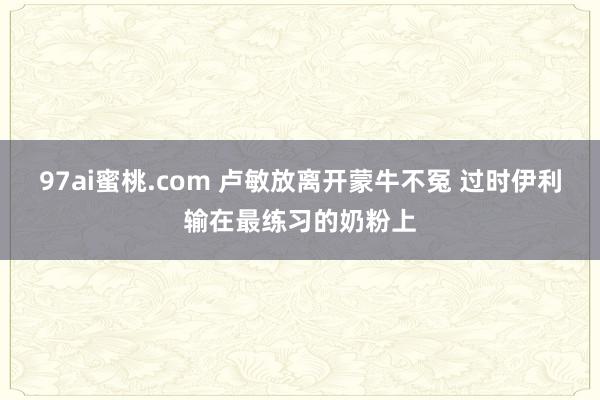 97ai蜜桃.com 卢敏放离开蒙牛不冤 过时伊利输在最练习的奶粉上