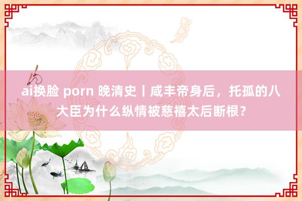 ai换脸 porn 晚清史丨咸丰帝身后，托孤的八大臣为什么纵情被慈禧太后断根？