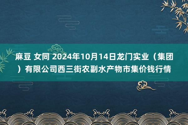麻豆 女同 2024年10月14日龙门实业(集团)有限公司西三街农副水产物市集价钱行情