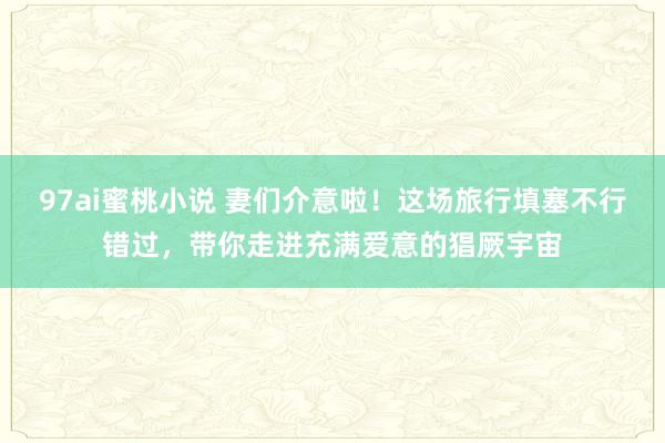 97ai蜜桃小说 妻们介意啦！这场旅行填塞不行错过，带你走进充满爱意的猖厥宇宙