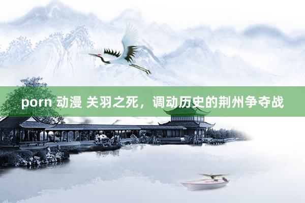 porn 动漫 关羽之死,调动历史的荆州争夺战