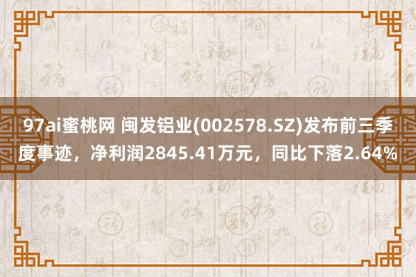 97ai蜜桃网 闽发铝业(002578.SZ)发布前三季度事迹，净利润2845.41万元，同比下落2.64%