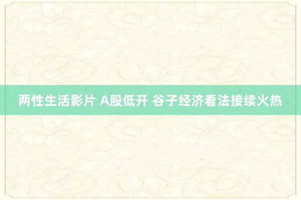 两性生活影片 A股低开 谷子经济看法接续火热