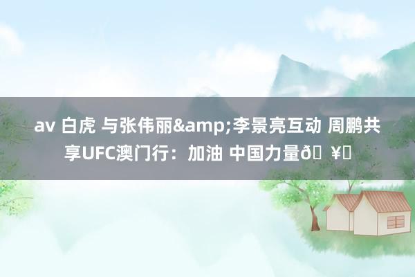 av 白虎 与张伟丽&李景亮互动 周鹏共享UFC澳门行：加油 中国力量🥊