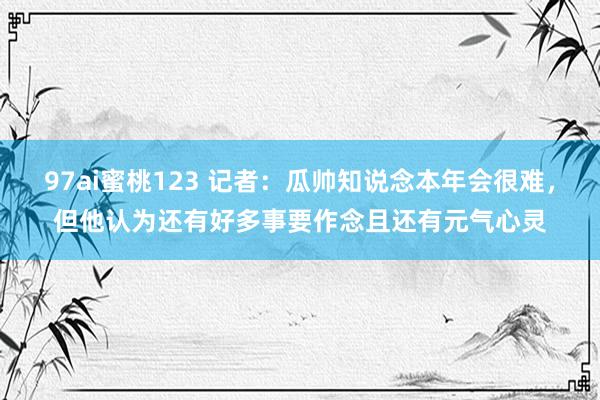 97ai蜜桃123 记者：瓜帅知说念本年会很难，但他认为还有好多事要作念且还有元气心灵