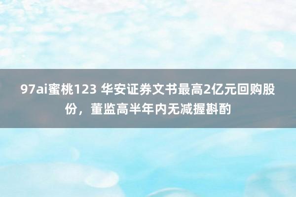 97ai蜜桃123 华安证券文书最高2亿元回购股份，董监高半年内无减握斟酌