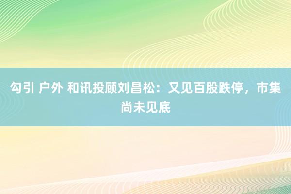 勾引 户外 和讯投顾刘昌松：又见百股跌停，市集尚未见底