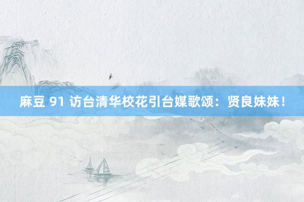 麻豆 91 访台清华校花引台媒歌颂：贤良妹妹！