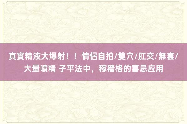 真實精液大爆射！！情侶自拍/雙穴/肛交/無套/大量噴精 子平法中，稼穑格的喜忌应用