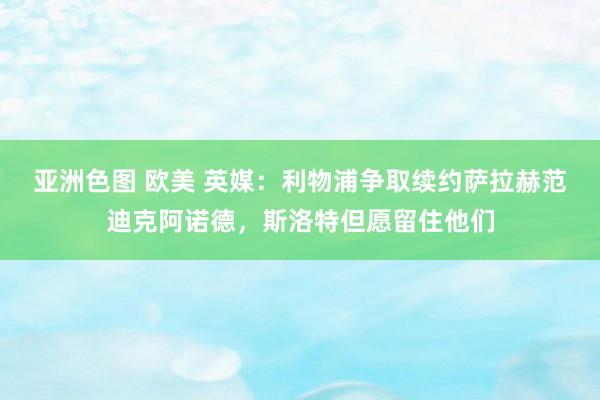 亚洲色图 欧美 英媒：利物浦争取续约萨拉赫范迪克阿诺德，斯洛特但愿留住他们