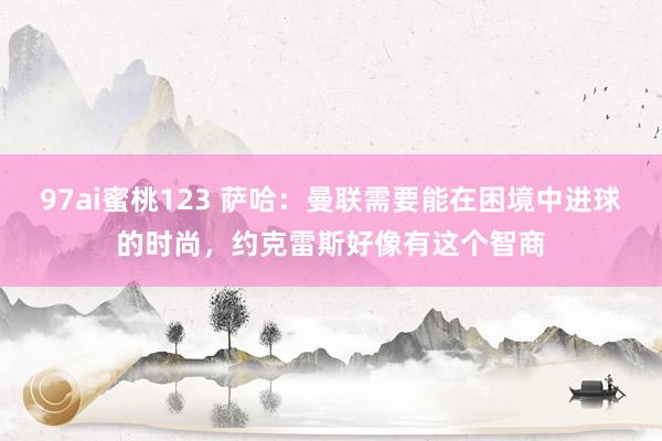 97ai蜜桃123 萨哈：曼联需要能在困境中进球的时尚，约克雷斯好像有这个智商