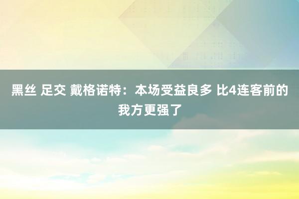 黑丝 足交 戴格诺特：本场受益良多 比4连客前的我方更强了