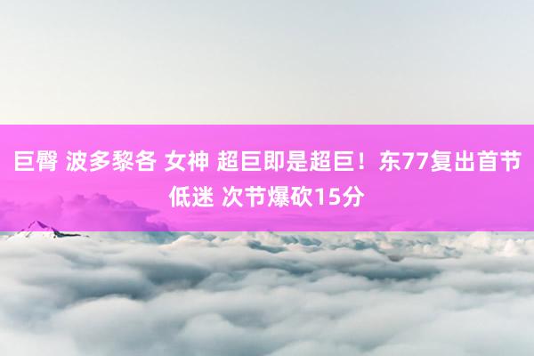 巨臀 波多黎各 女神 超巨即是超巨！东77复出首节低迷 次节爆砍15分