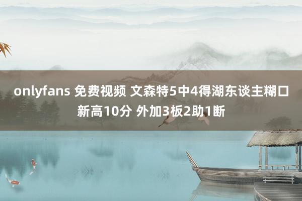 onlyfans 免费视频 文森特5中4得湖东谈主糊口新高10分 外加3板2助1断