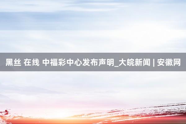 黑丝 在线 中福彩中心发布声明_大皖新闻 | 安徽网