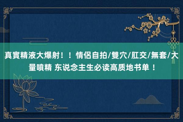 真實精液大爆射！！情侶自拍/雙穴/肛交/無套/大量噴精 东说念主生必读高质地书单 ！