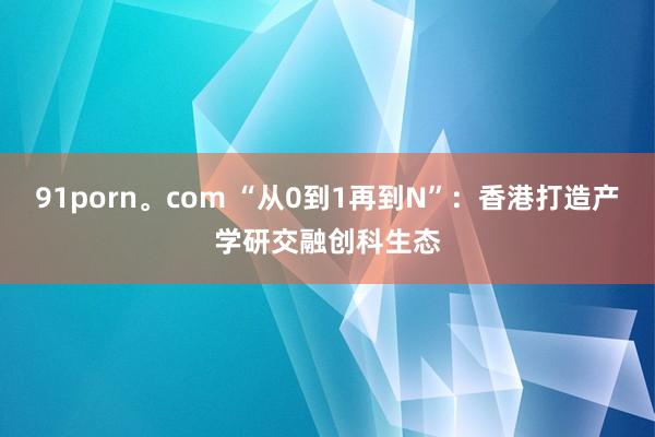 91porn。com “从0到1再到N”：香港打造产学研交融创科生态