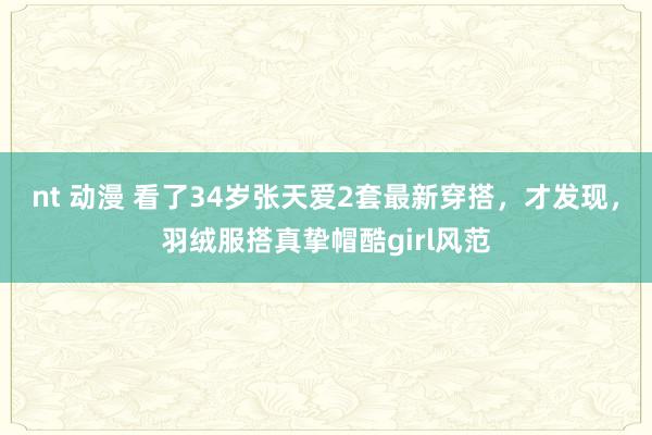 nt 动漫 看了34岁张天爱2套最新穿搭，才发现，羽绒服搭真挚帽酷girl风范