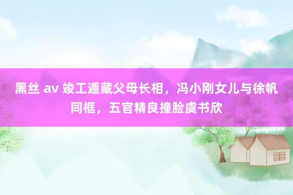 黑丝 av 竣工遁藏父母长相，冯小刚女儿与徐帆同框，五官精良撞脸虞书欣