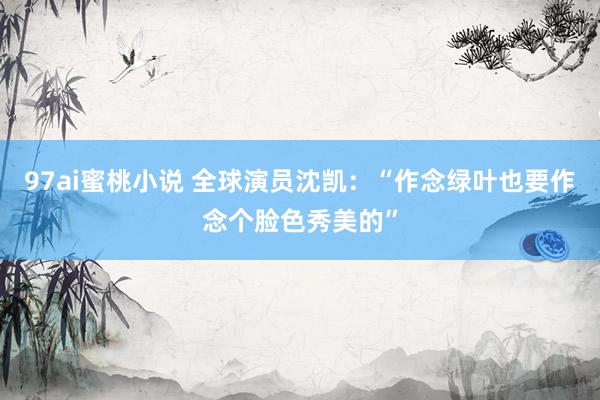 97ai蜜桃小说 全球演员沈凯：“作念绿叶也要作念个脸色秀美的”