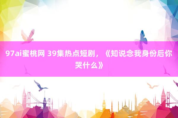 97ai蜜桃网 39集热点短剧，《知说念我身份后你哭什么》