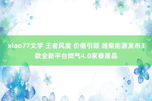 xiao77文学 王者风度 价值引颈 潍柴能源发布3款全新平台燃气4.0家眷居品