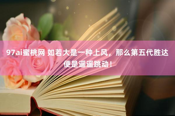 97ai蜜桃网 如若大是一种上风，那么第五代胜达便是遥遥跳动！