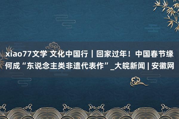 xiao77文学 文化中国行｜回家过年！中国春节缘何成“东说念主类非遗代表作”_大皖新闻 | 安徽网