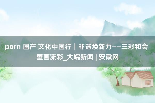 porn 国产 文化中国行｜非遗焕新力——三彩和会 壁画流彩_大皖新闻 | 安徽网