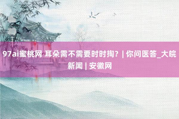 97ai蜜桃网 耳朵需不需要时时掏？| 你问医答_大皖新闻 | 安徽网