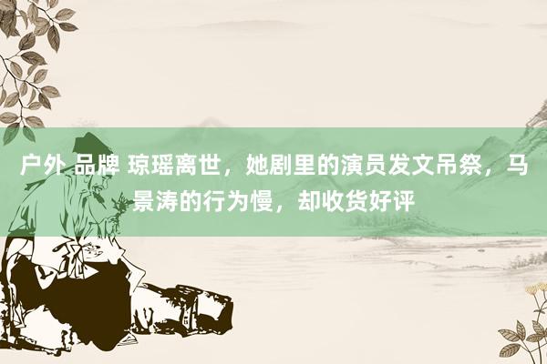 户外 品牌 琼瑶离世，她剧里的演员发文吊祭，马景涛的行为慢，却收货好评