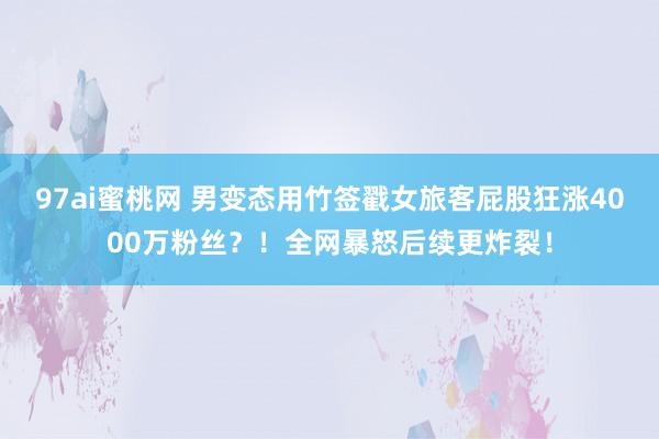 97ai蜜桃网 男变态用竹签戳女旅客屁股狂涨4000万粉丝？！全网暴怒后续更炸裂！