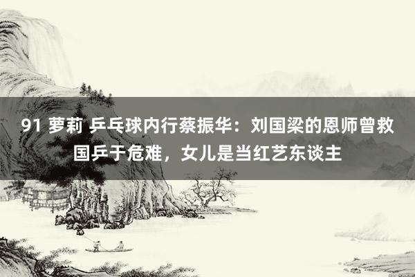 91 萝莉 乒乓球内行蔡振华：刘国梁的恩师曾救国乒于危难，女儿是当红艺东谈主