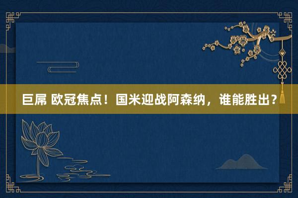巨屌 欧冠焦点！国米迎战阿森纳，谁能胜出？