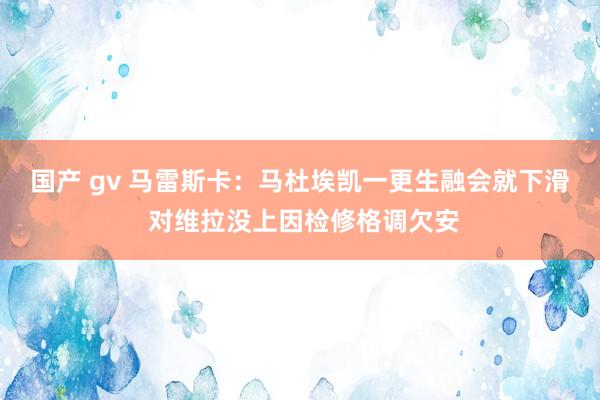 国产 gv 马雷斯卡：马杜埃凯一更生融会就下滑 对维拉没上因检修格调欠安