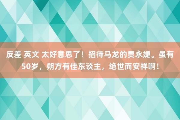 反差 英文 太好意思了！招待马龙的贾永婕。虽有50岁，朔方有佳东谈主，绝世而安祥啊！